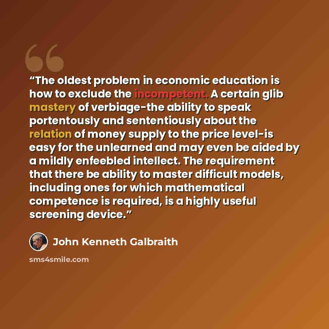 “The oldest problem in economic education is how to exclude the incompetent. A certain glib mastery of verbiage-the ability to speak portentously and sententiously about the relation of money supply to the price level-is easy for the unlearned and may even be aided by a mildly enfeebled intellect…” quote by John Kenneth Galbraith