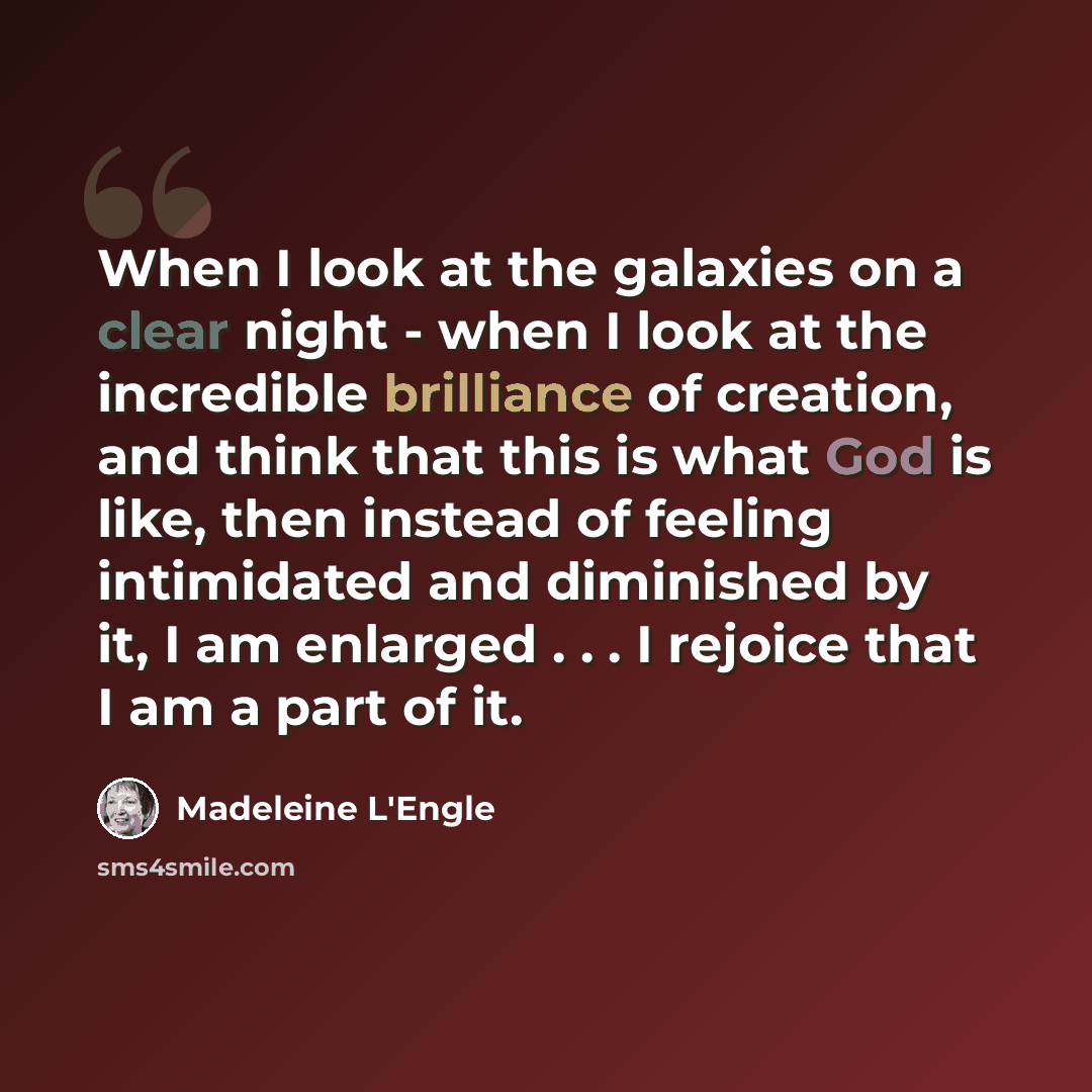 “When I look at the galaxies on a clear night - when I look at the incredible brilliance of creation, and think that this is what God is like, then instead of feeling intimidated and diminished by it, I am enlarged . . . I rejoice that I am a part of it.” quote by Madeleine L'Engle