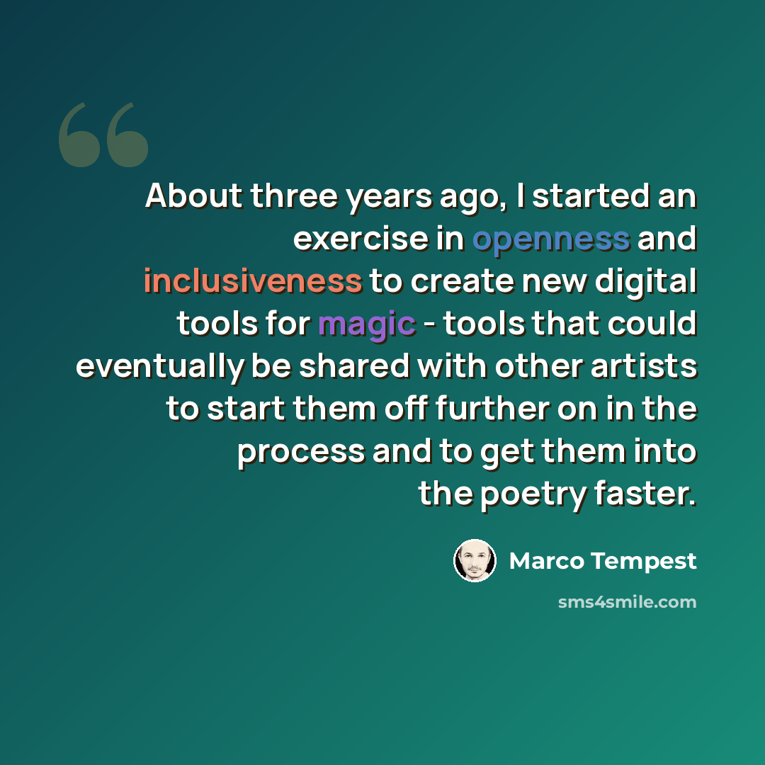 “About three years ago, I started an exercise in openness and inclusiveness to create new digital tools for magic - tools that could eventually be shared with other artists to start them off further on in the process and to get them into the poetry faster.” quote by Marco Tempest