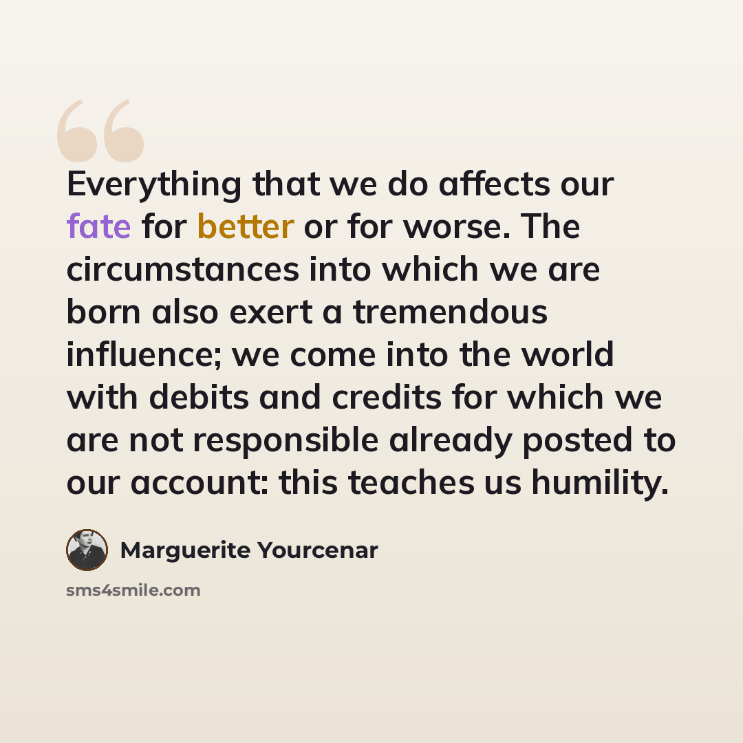 “Everything that we do affects our fate for better or for worse. The circumstances into which we are born also exert a tremendous influence; we come into the world with debits and credits for which we are not responsible already posted to our account: this teaches us humility.” quote by Marguerite Yourcenar