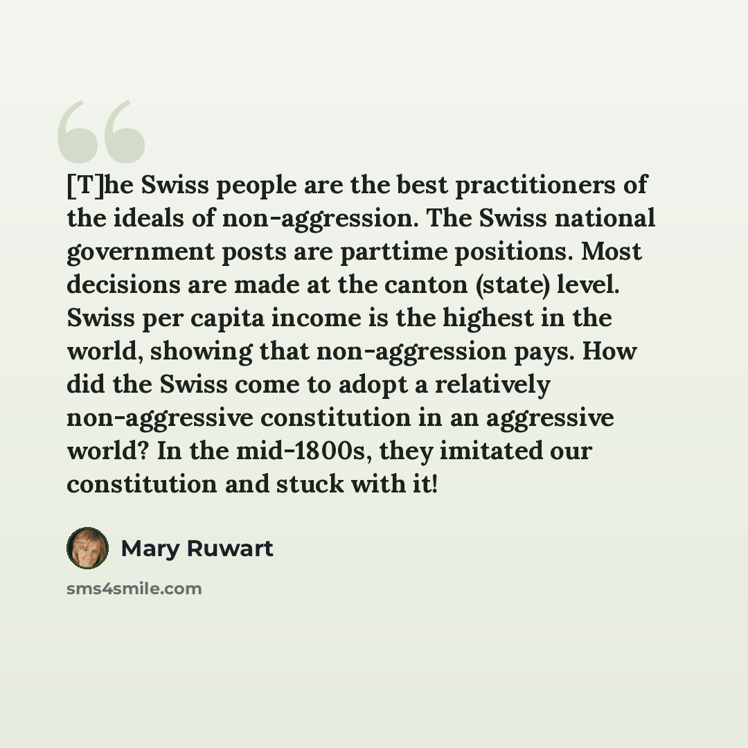 “[T]he Swiss people are the best practitioners of the ideals of non-aggression. The Swiss national government posts are parttime positions. Most decisions are made at the canton (state) level. Swiss per capita income is the highest in the world, showing that non-aggression pays. How did the Swiss…” quote by Mary Ruwart