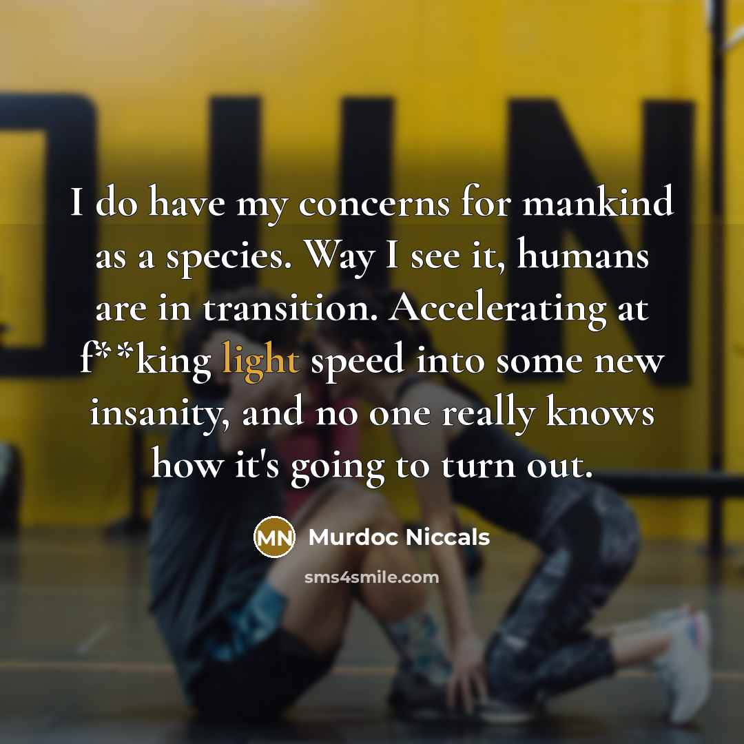 “I do have my concerns for mankind as a species. Way I see it, humans are in transition. Accelerating at f**king light speed into some new insanity, and no one really knows how it's going to turn out.” quote by Murdoc Niccals