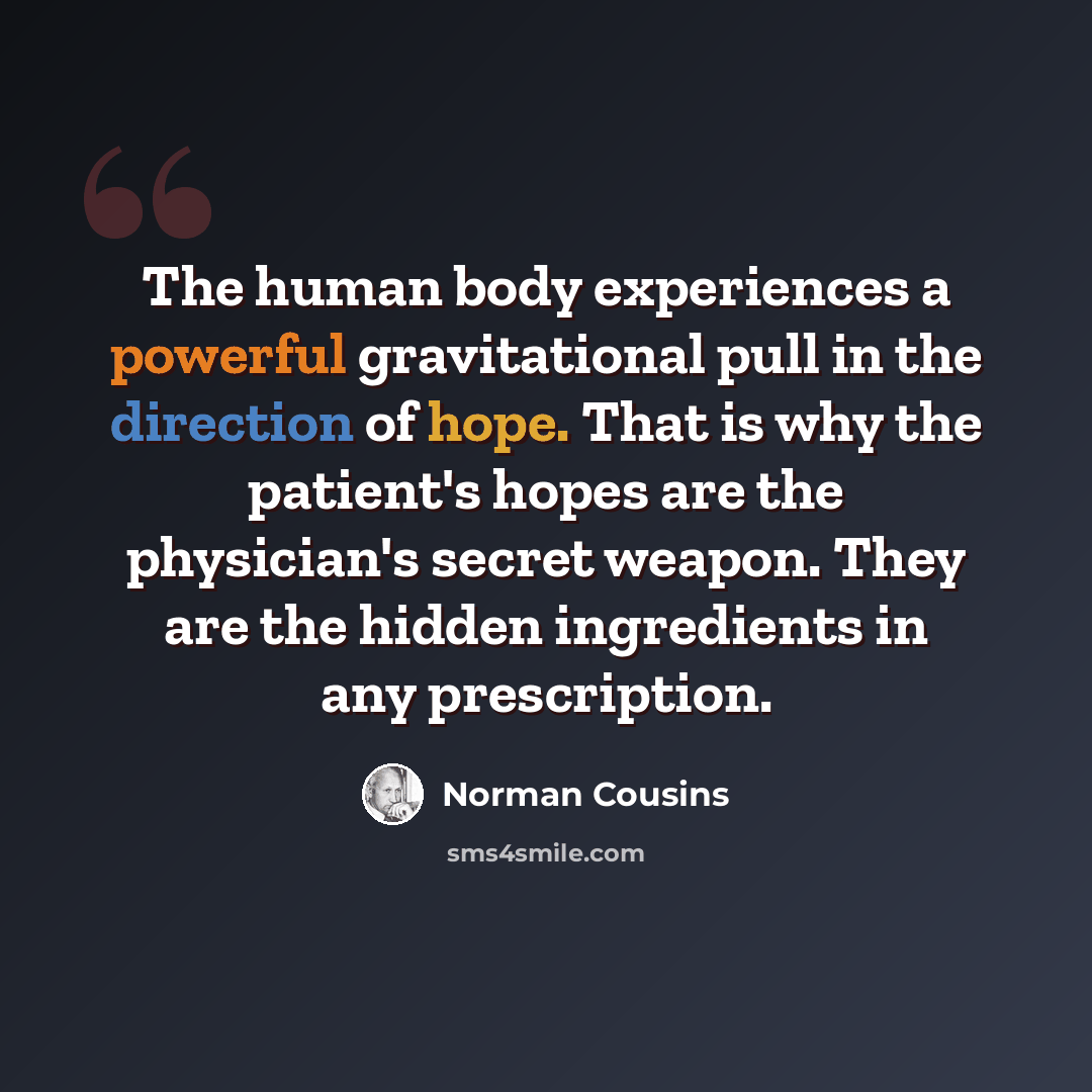 “The human body experiences a powerful gravitational pull in the direction of hope. That is why the patient's hopes are the physician's secret weapon. They are the hidden ingredients in any prescription.” quote by Norman Cousins