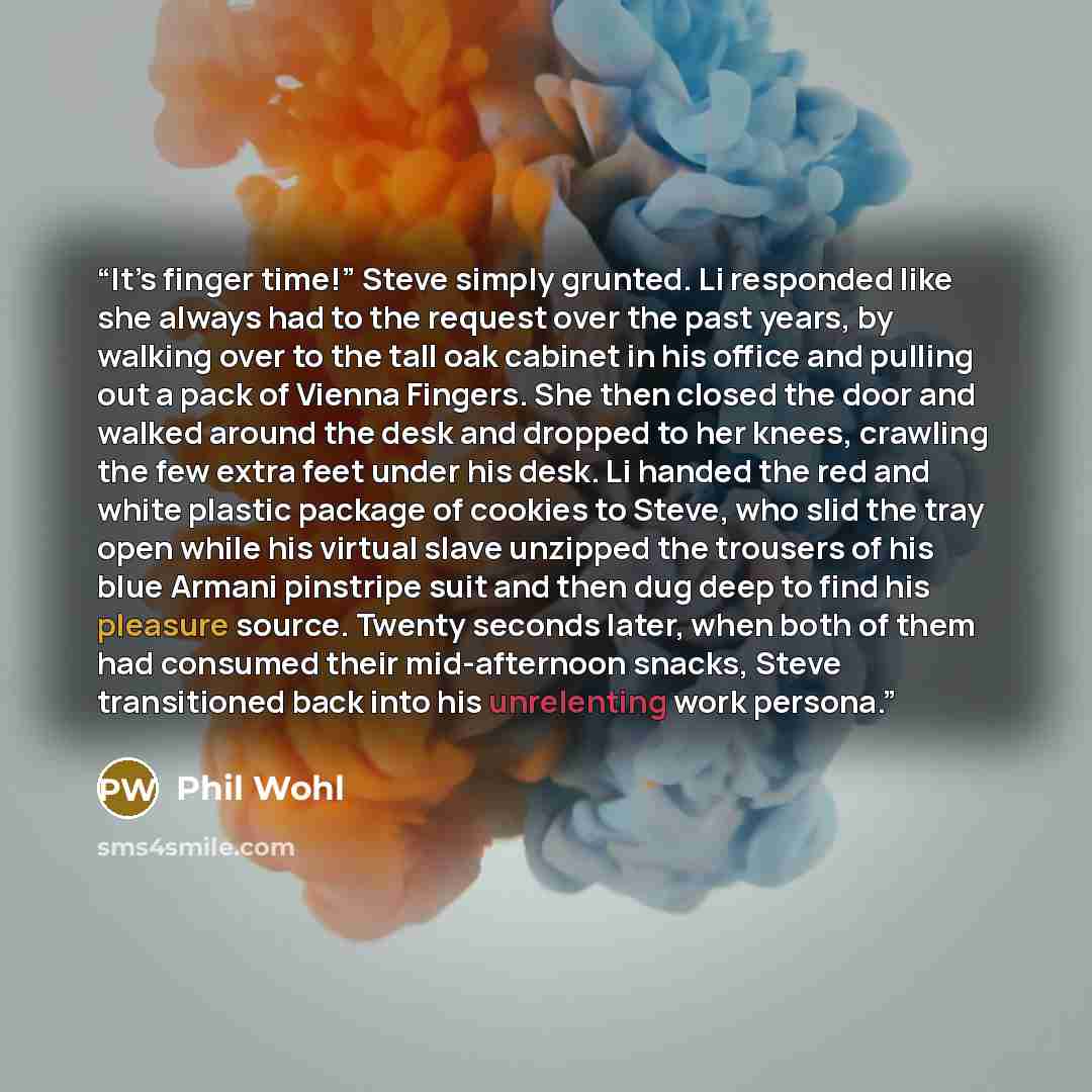 “It’s finger time!” Steve simply grunted. Li responded like she always had to the request over the past years, by walking over to the tall oak cabinet in his office and pulling out a pack of Vienna Fingers. She then closed the door and walked around the desk and dropped to her knees, crawling the…” quote by Phil Wohl