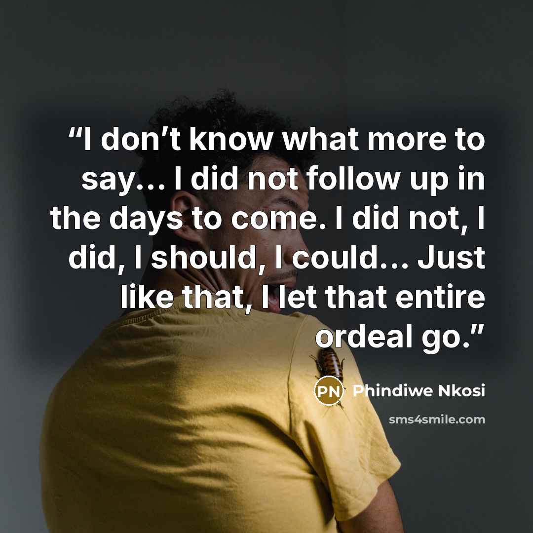 “I don’t know what more to say... I did not follow up in the days to come. I did not, I did, I should, I could... Just like that, I let that entire ordeal go.” quote by Phindiwe Nkosi