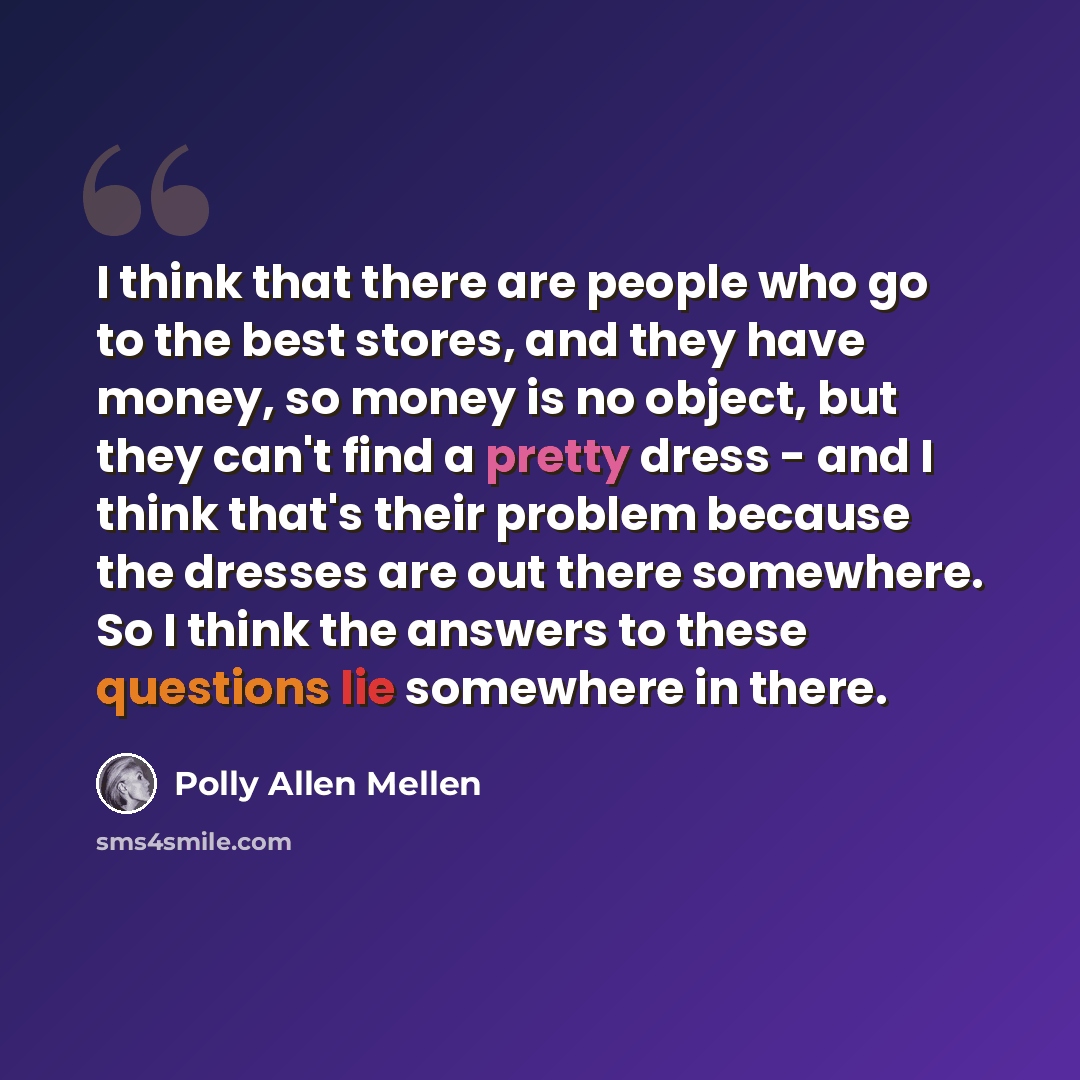 “I think that there are people who go to the best stores, and they have money, so money is no object, but they can't find a pretty dress - and I think that's their problem because the dresses are out there somewhere. So I think the answers to these questions lie somewhere in there.” quote by Polly Allen Mellen