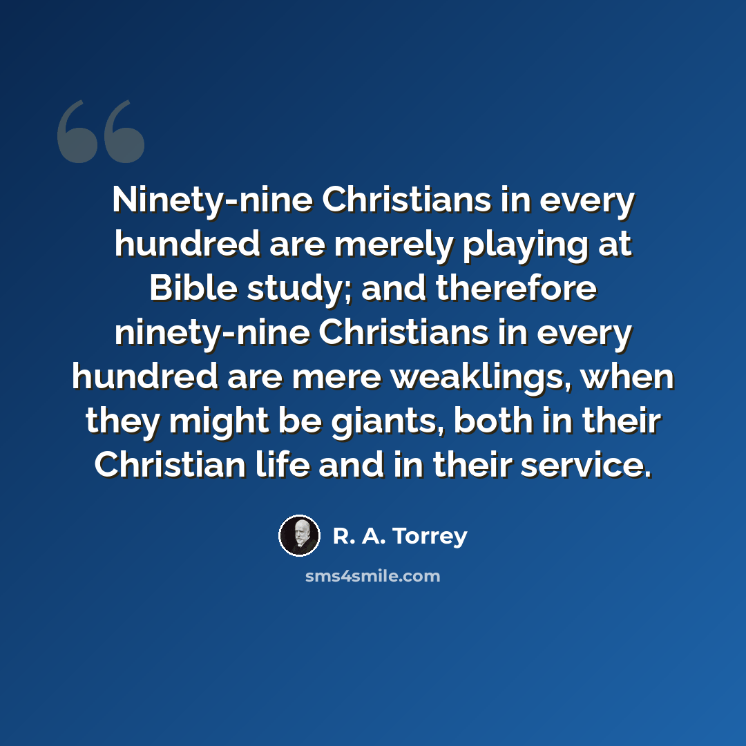 “Ninety-nine Christians in every hundred are merely playing at Bible study; and therefore ninety-nine Christians in every hundred are mere weaklings, when they might be giants, both in their Christian life and in their service.” quote by R. A. Torrey