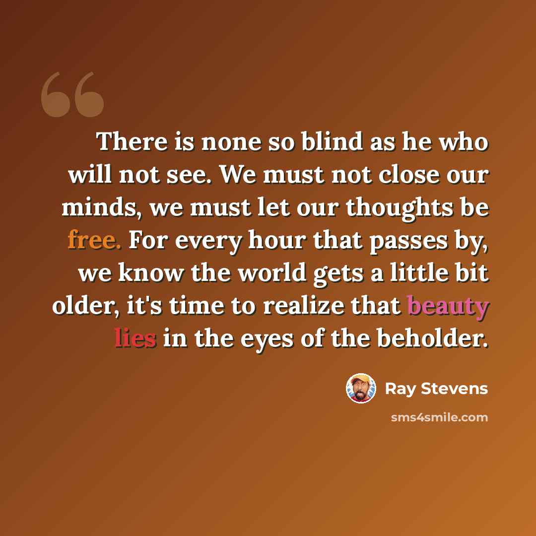 “There is none so blind as he who will not see. We must not close our minds, we must let our thoughts be free. For every hour that passes by, we know the world gets a little bit older, it's time to realize that beauty lies in the eyes of the beholder.” quote by Ray Stevens