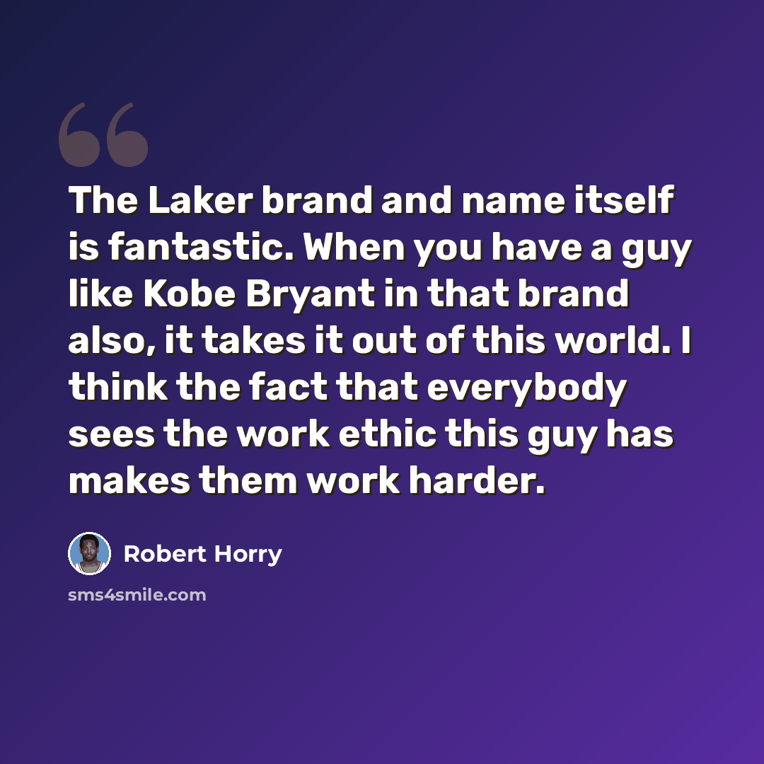 “The Laker brand and name itself is fantastic. When you have a guy like Kobe Bryant in that brand also, it takes it out of this world. I think the fact that everybody sees the work ethic this guy has makes them work harder.” quote by Robert Horry