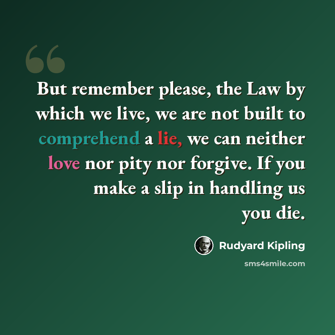 “But remember please, the Law by which we live, we are not built to comprehend a lie, we can neither love nor pity nor forgive. If you make a slip in handling us you die.” quote by Rudyard Kipling