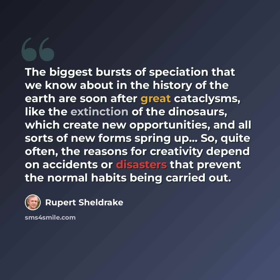 “The biggest bursts of speciation that we know about in the history of the earth are soon after great cataclysms, like the extinction of the dinosaurs, which create new opportunities, and all sorts of new forms spring up... So, quite often, the reasons for creativity depend on accidents or…” quote by Rupert Sheldrake