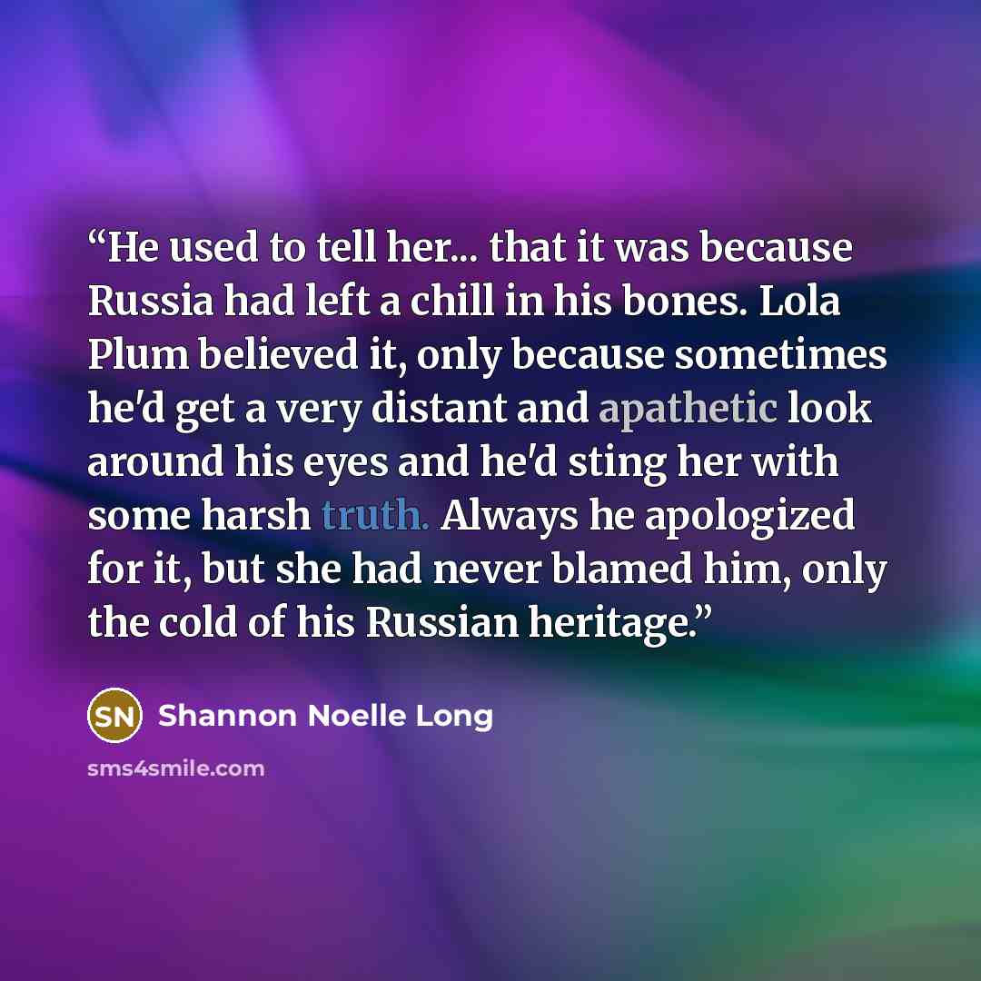 “He used to tell her... that it was because Russia had left a chill in his bones. Lola Plum believed it, only because sometimes he'd get a very distant and apathetic look around his eyes and he'd sting her with some harsh truth. Always he apologized for it, but she had never blamed him, only the…” quote by Shannon Noelle Long