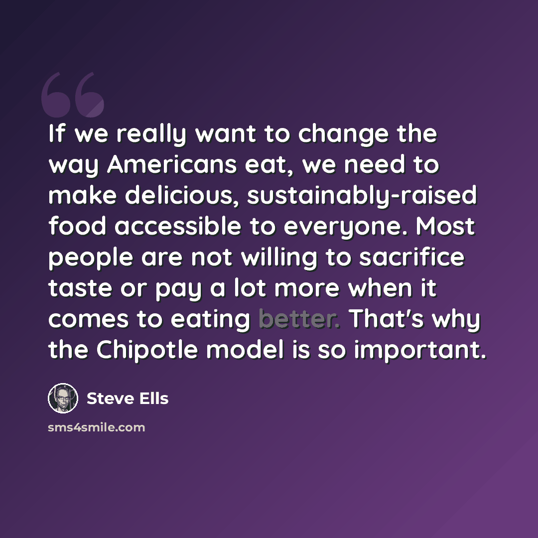 “If we really want to change the way Americans eat, we need to make delicious, sustainably-raised food accessible to everyone. Most people are not willing to sacrifice taste or pay a lot more when it comes to eating better. That's why the Chipotle model is so important.” quote by Steve Ells