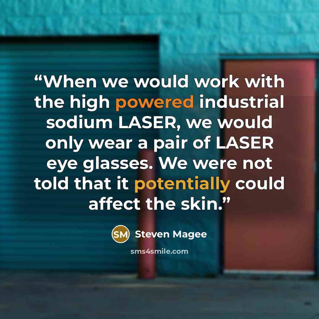 “When we would work with the high powered industrial sodium LASER, we would only wear a pair of LASER eye glasses. We were not told that it potentially could affect the skin.” quote by Steven Magee
