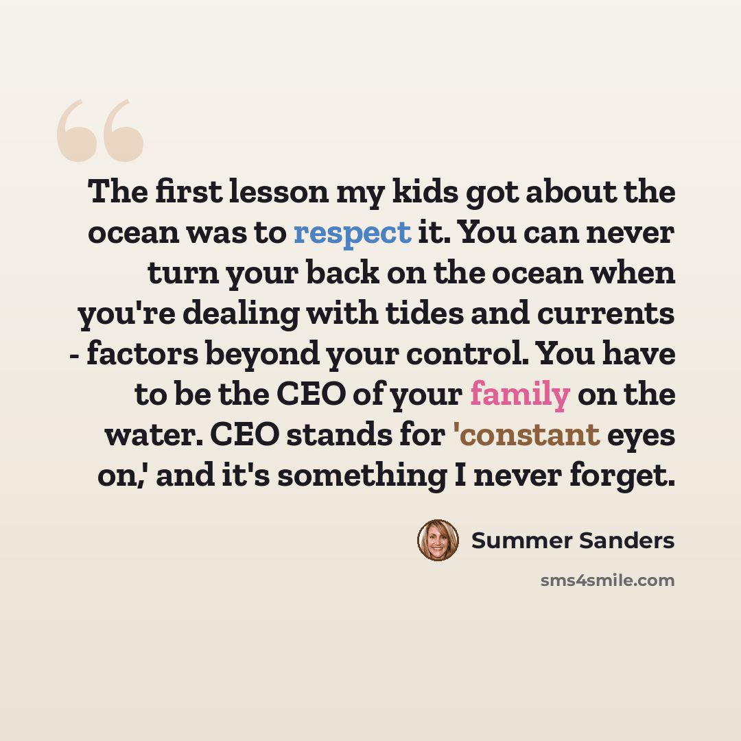 “The first lesson my kids got about the ocean was to respect it. You can never turn your back on the ocean when you're dealing with tides and currents - factors beyond your control. You have to be the CEO of your family on the water. CEO stands for 'constant eyes on,' and it's something I never…” quote by Summer Sanders