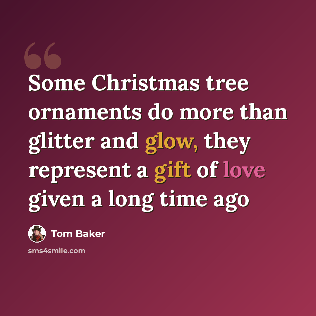 “Some Christmas tree ornaments do more than glitter and glow, they represent a gift of love given a long time ago” quote by Tom Baker