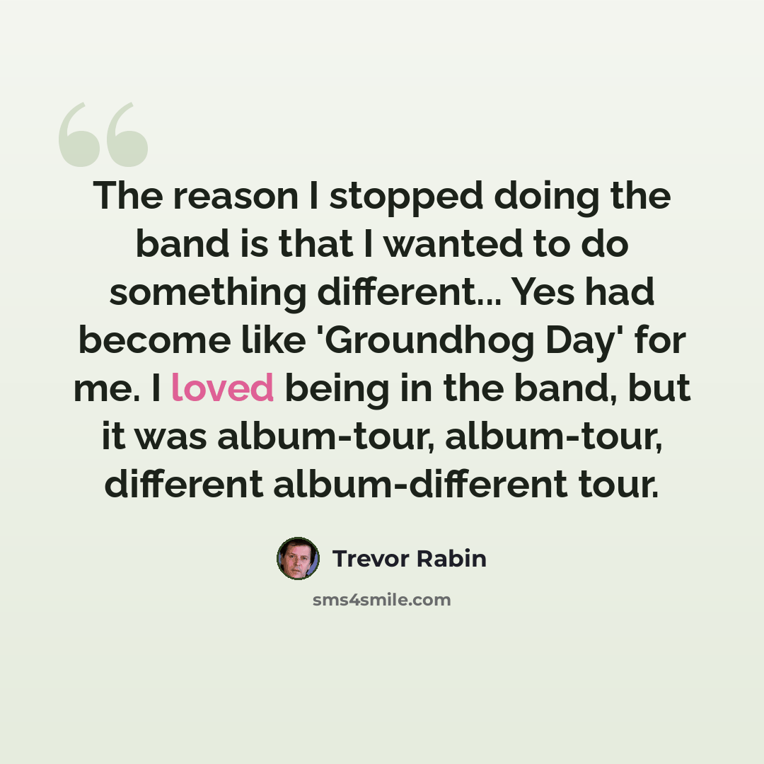 “The reason I stopped doing the band is that I wanted to do something different... Yes had become like 'Groundhog Day' for me. I loved being in the band, but it was album-tour, album-tour, different album-different tour.” quote by Trevor Rabin