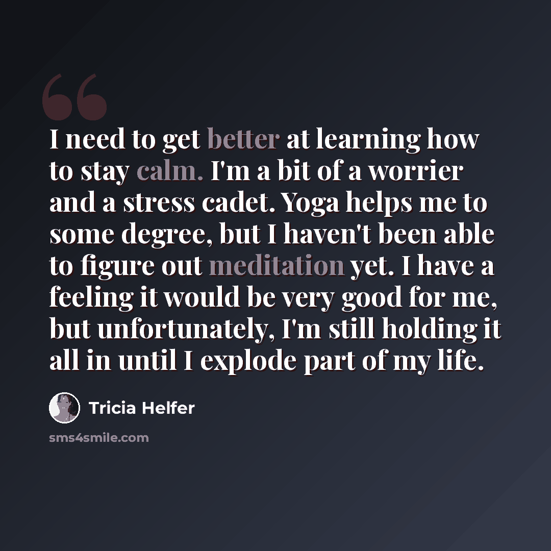 “I need to get better at learning how to stay calm. I'm a bit of a worrier and a stress cadet. Yoga helps me to some degree, but I haven't been able to figure out meditation yet. I have a feeling it would be very good for me, but unfortunately, I'm still holding it all in until I explode part of my…” quote by Tricia Helfer