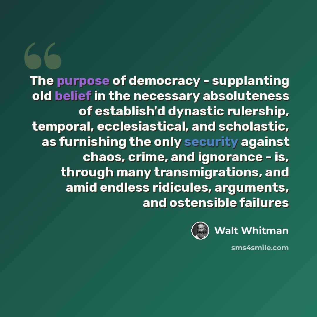 “The purpose of democracy - supplanting old belief in the necessary absoluteness of establish'd dynastic rulership, temporal, ecclesiastical, and scholastic, as furnishing the only security against chaos, crime, and ignorance - is, through many transmigrations, and amid endless ridicules…” quote by Walt Whitman