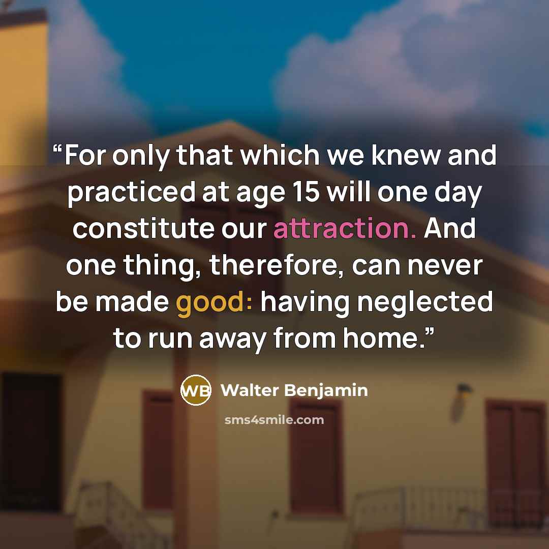 “For only that which we knew and practiced at age 15 will one day constitute our attraction. And one thing, therefore, can never be made good: having neglected to run away from home.” quote by Walter Benjamin