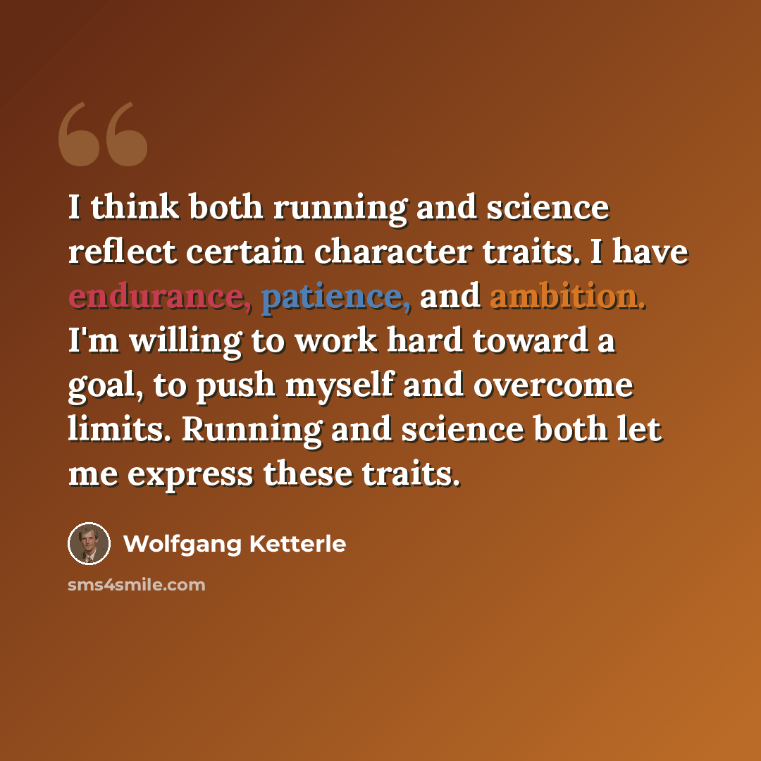 “I think both running and science reflect certain character traits. I have endurance, patience, and ambition. I'm willing to work hard toward a goal, to push myself and overcome limits. Running and science both let me express these traits.” quote by Wolfgang Ketterle