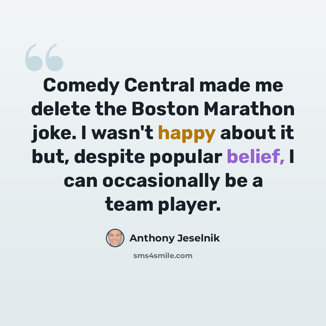 “Comedy Central made me delete the Boston Marathon joke. I wasn't happy about it but, despite popular belief, I can occasionally be a team player.” quote by Anthony Jeselnik