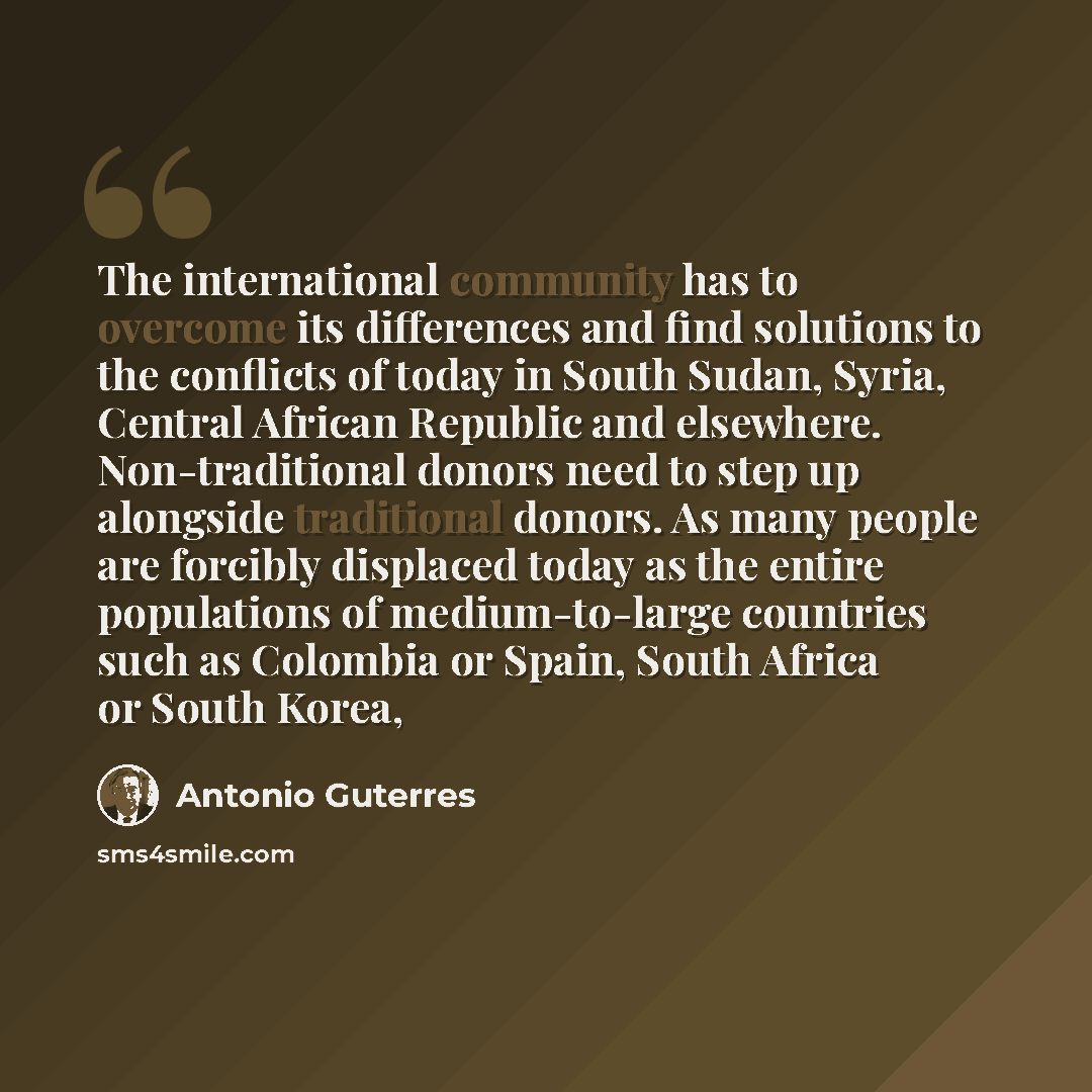 “The international community has to overcome its differences and find solutions to the conflicts of today in South Sudan, Syria, Central African Republic and elsewhere. Non-traditional donors need to step up alongside traditional donors. As many people are forcibly displaced today as the entire…” quote by Antonio Guterres