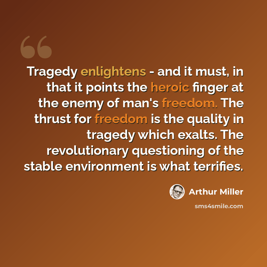 “Tragedy enlightens - and it must, in that it points the heroic finger at the enemy of man's freedom. The thrust for freedom is the quality in tragedy which exalts. The revolutionary questioning of the stable environment is what terrifies.” quote by Arthur Miller