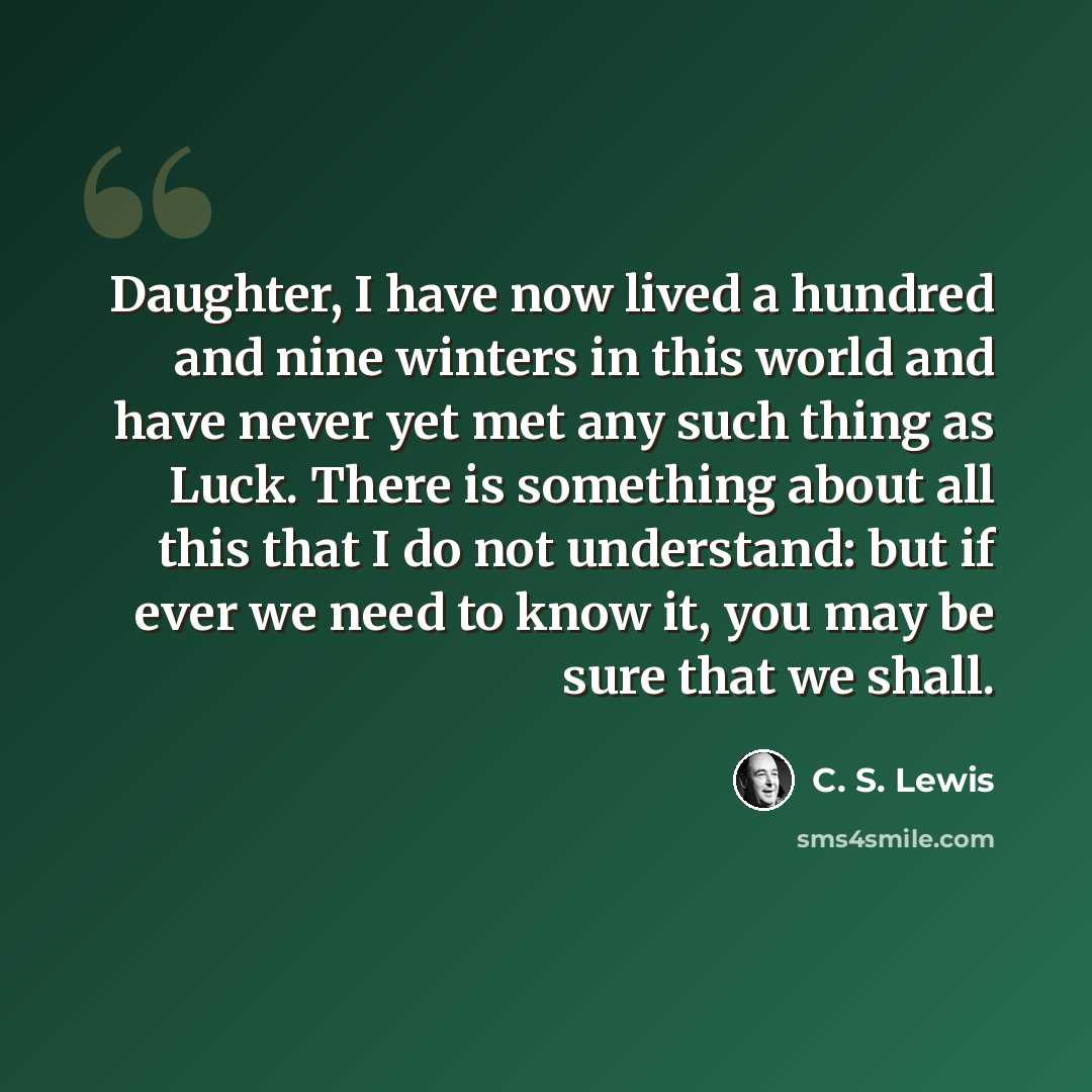 “Daughter, I have now lived a hundred and nine winters in this world and have never yet met any such thing as Luck. There is something about all this that I do not understand: but if ever we need to know it, you may be sure that we shall.” quote by C. S. Lewis
