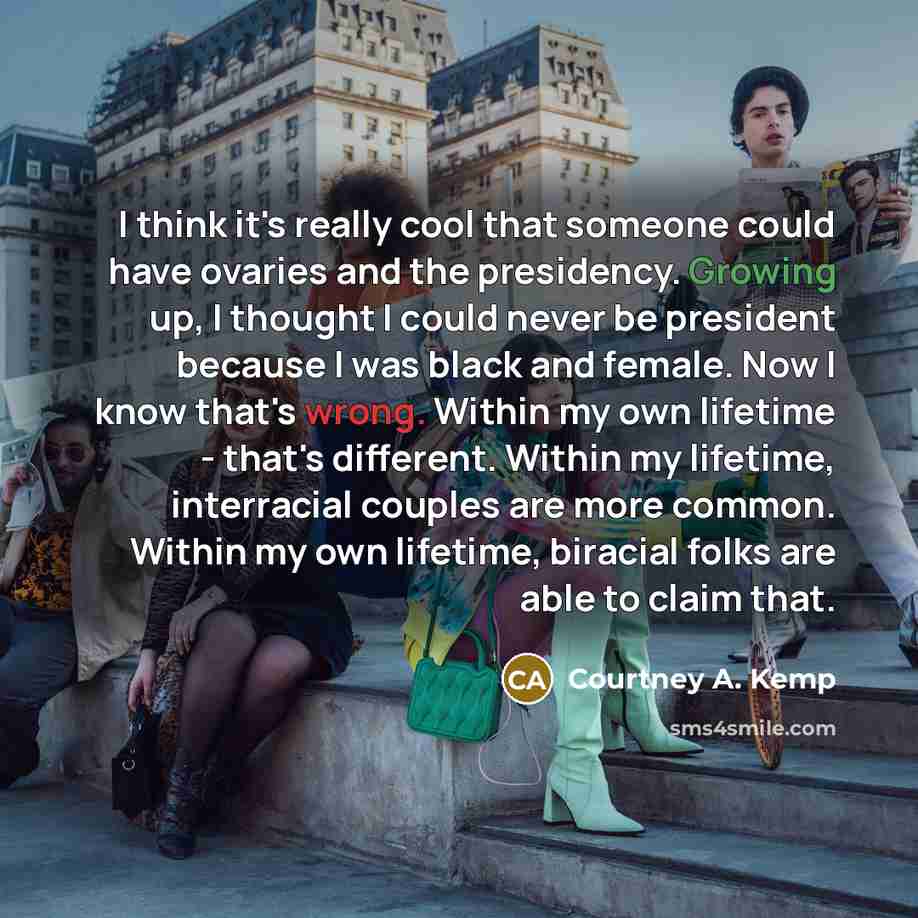 “I think it's really cool that someone could have ovaries and the presidency. Growing up, I thought I could never be president because I was black and female. Now I know that's wrong. Within my own lifetime - that's different. Within my lifetime, interracial couples are more common. Within my own…” quote by Courtney A. Kemp