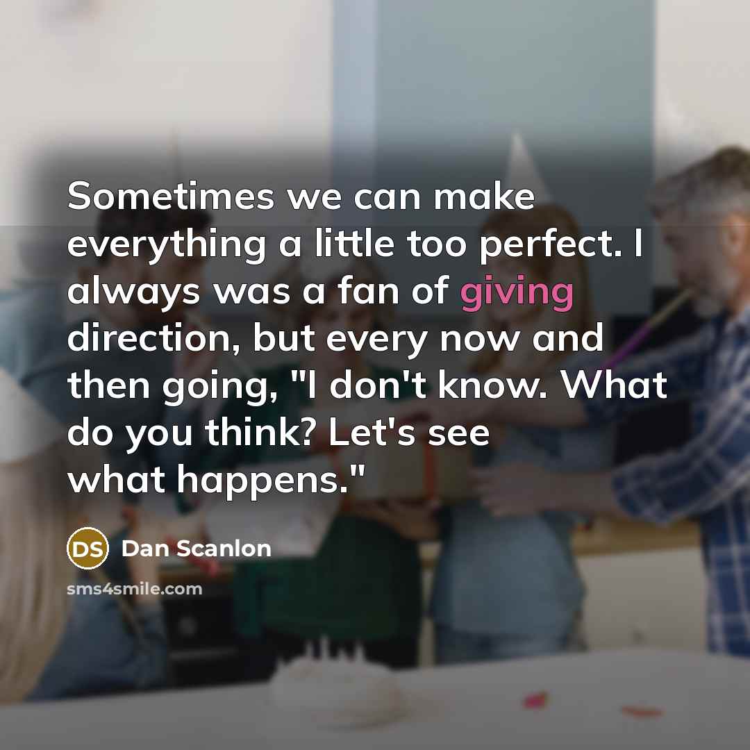 “Sometimes we can make everything a little too perfect. I always was a fan of giving direction, but every now and then going, "I don't know. What do you think? Let's see what happens."” quote by Dan Scanlon
