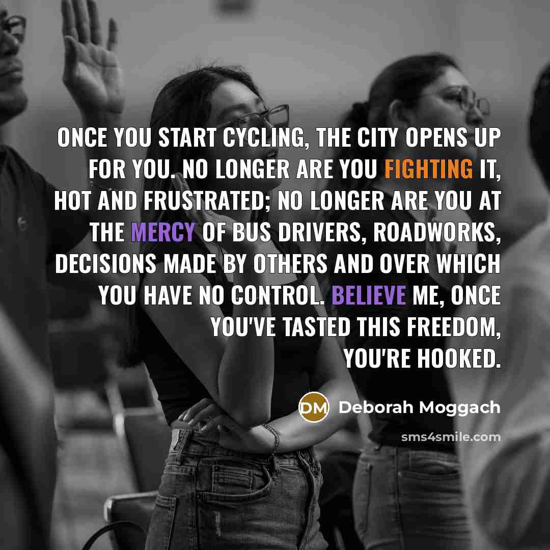 “Once you start cycling, the city opens up for you. No longer are you fighting it, hot and frustrated; no longer are you at the mercy of bus drivers, roadworks, decisions made by others and over which you have no control. Believe me, once you've tasted this freedom, you're hooked.” quote by Deborah Moggach