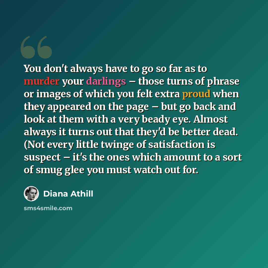 “You don't always have to go so far as to murder your darlings – those turns of phrase or images of which you felt extra proud when they appeared on the page – but go back and look at them with a very beady eye. Almost always it turns out that they'd be better dead. (Not every little twinge of…” quote by Diana Athill