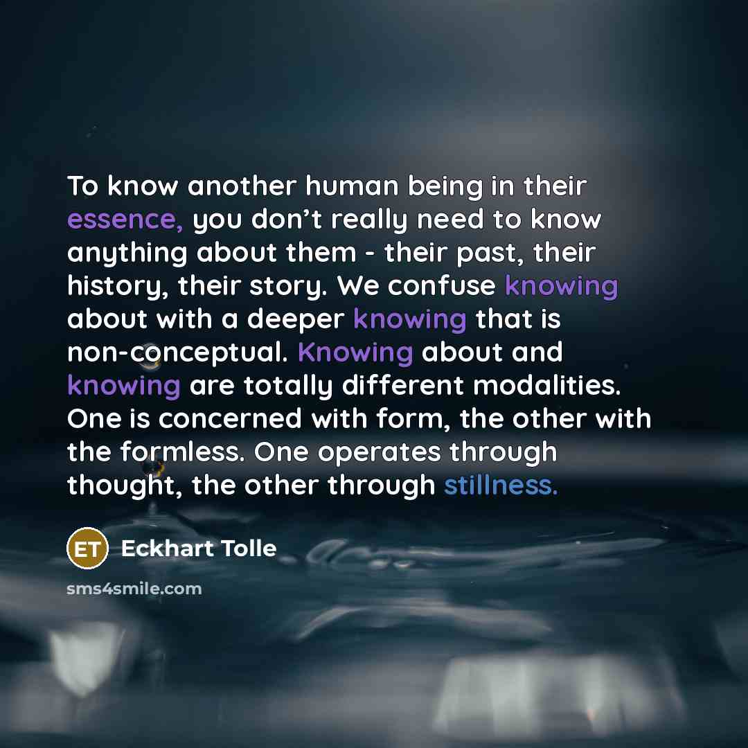 “To know another human being in their essence, you don’t really need to know anything about them - their past, their history, their story. We confuse knowing about with a deeper knowing that is non-conceptual. Knowing about and knowing are totally different modalities. One is concerned with form…” quote by Eckhart Tolle