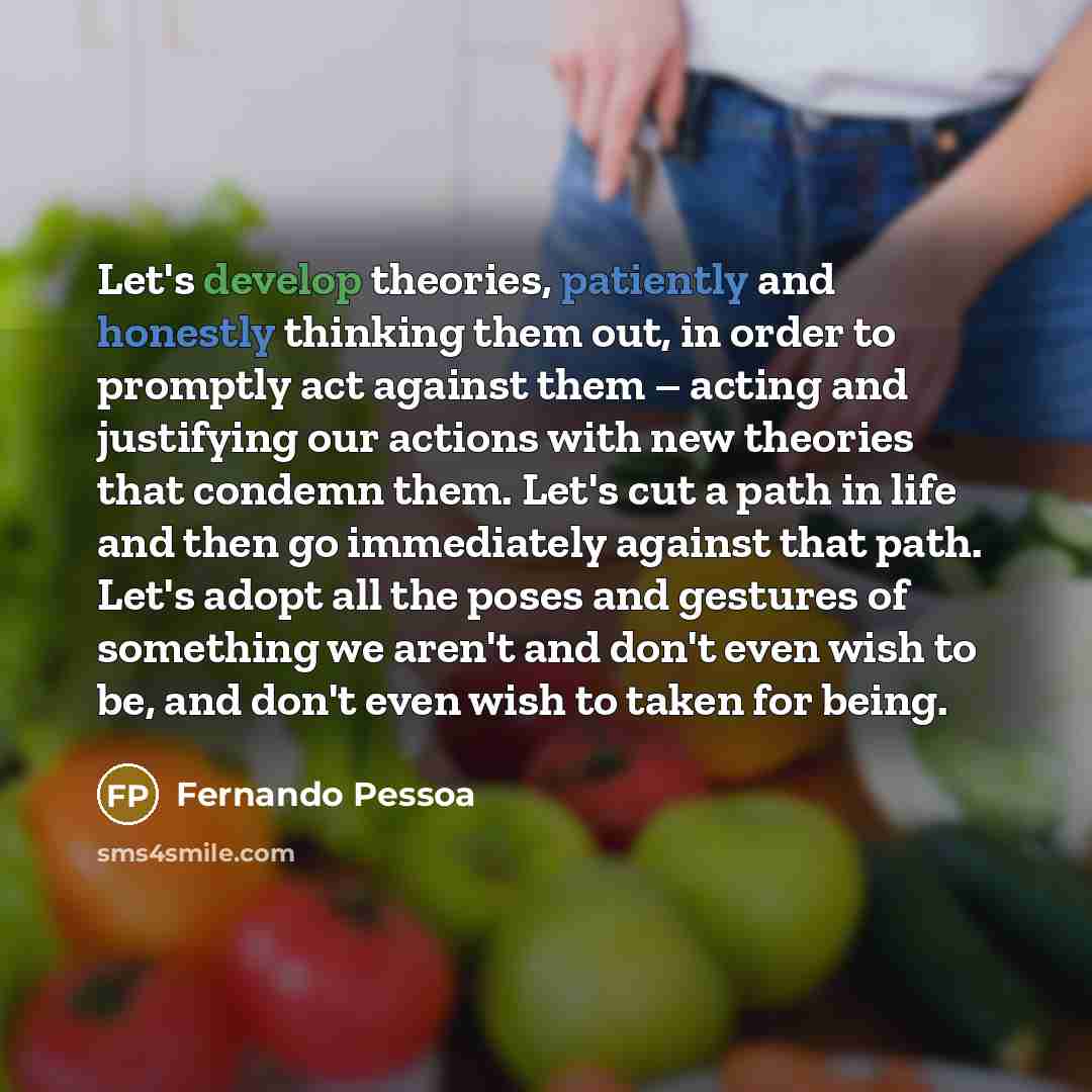 “Let's develop theories, patiently and honestly thinking them out, in order to promptly act against them – acting and justifying our actions with new theories that condemn them. Let's cut a path in life and then go immediately against that path. Let's adopt all the poses and gestures of something…” quote by Fernando Pessoa