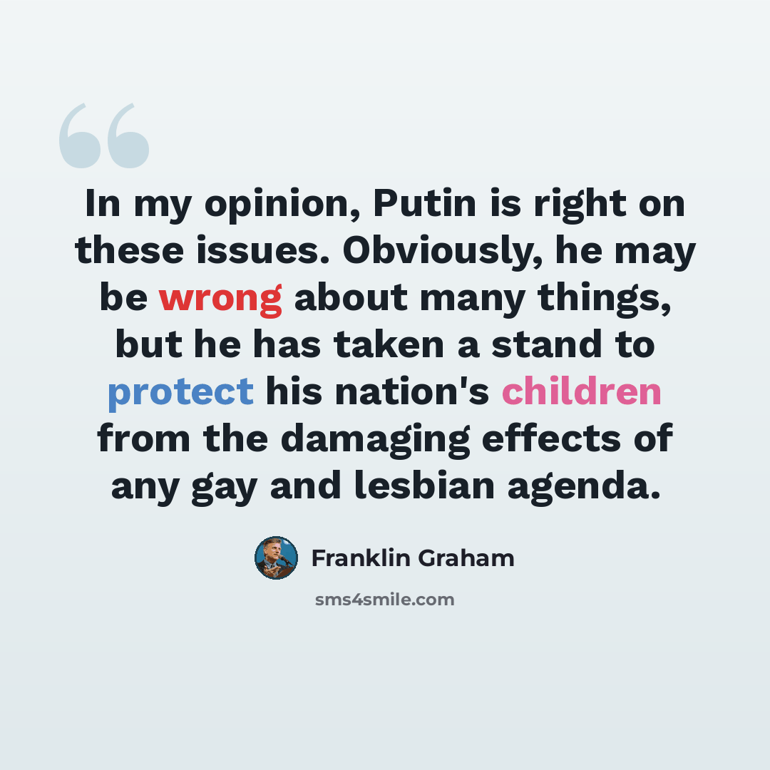 “In my opinion, Putin is right on these issues. Obviously, he may be wrong about many things, but he has taken a stand to protect his nation's children from the damaging effects of any gay and lesbian agenda.” quote by Franklin Graham