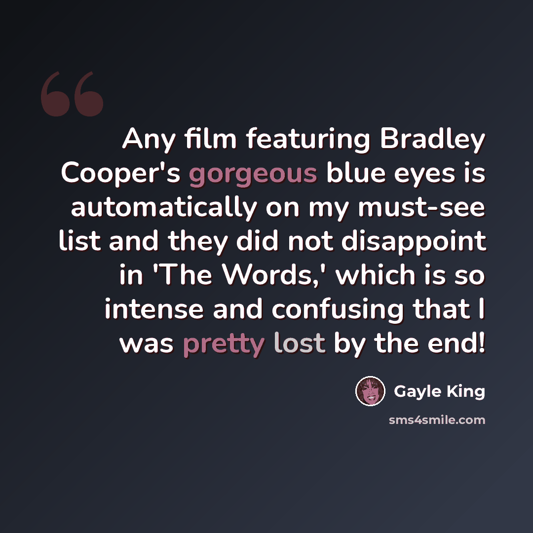“Any film featuring Bradley Cooper's gorgeous blue eyes is automatically on my must-see list and they did not disappoint in 'The Words,' which is so intense and confusing that I was pretty lost by the end!” quote by Gayle King