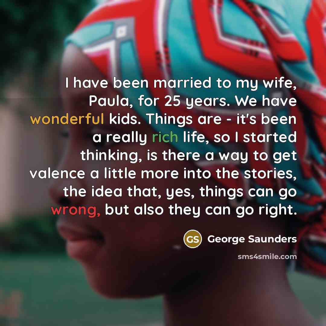 “I have been married to my wife, Paula, for 25 years. We have wonderful kids. Things are - it's been a really rich life, so I started thinking, is there a way to get valence a little more into the stories, the idea that, yes, things can go wrong, but also they can go right.” quote by George Saunders