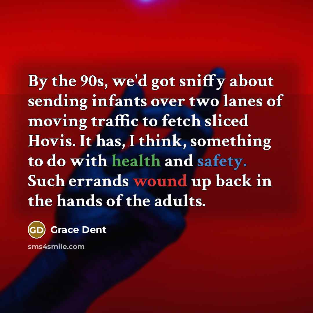 “By the 90s, we'd got sniffy about sending infants over two lanes of moving traffic to fetch sliced Hovis. It has, I think, something to do with health and safety. Such errands wound up back in the hands of the adults.” quote by Grace Dent