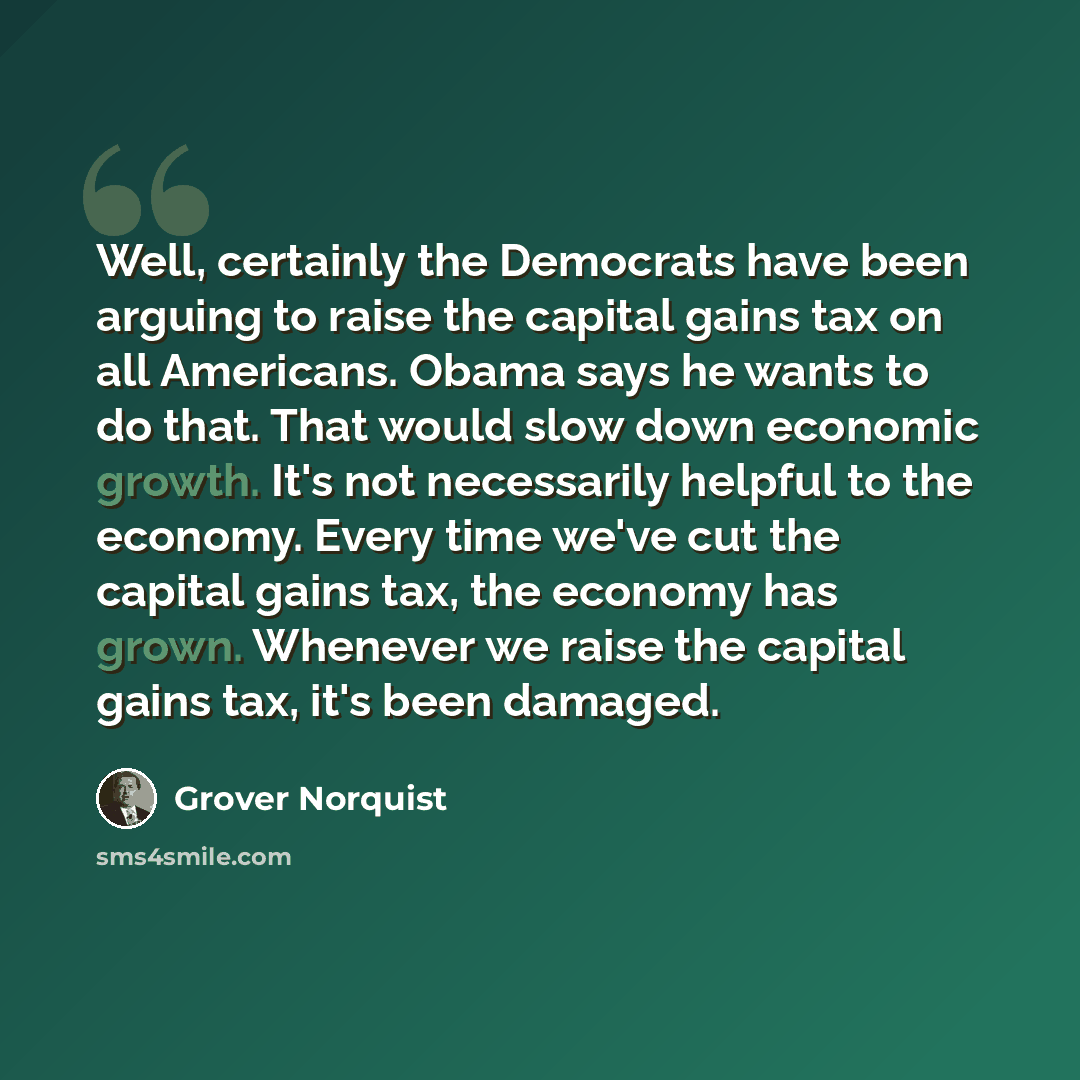 “Well, certainly the Democrats have been arguing to raise the capital gains tax on all Americans. Obama says he wants to do that. That would slow down economic growth. It's not necessarily helpful to the economy. Every time we've cut the capital gains tax, the economy has grown. Whenever we raise…” quote by Grover Norquist