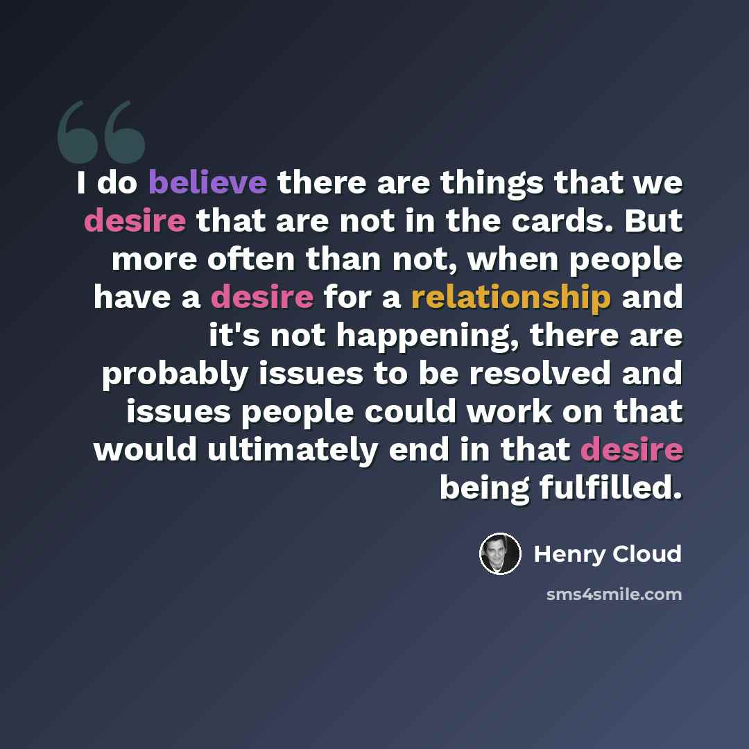 “I do believe there are things that we desire that are not in the cards. But more often than not, when people have a desire for a relationship and it's not happening, there are probably issues to be resolved and issues people could work on that would ultimately end in that desire being fulfilled.” quote by Henry Cloud