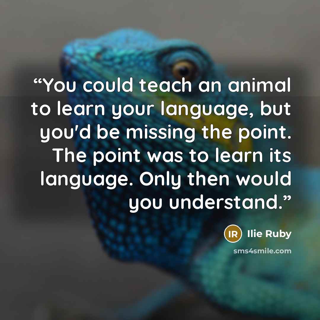 “You could teach an animal to learn your language, but you'd be missing the point. The point was to learn its language. Only then would you understand.” quote by Ilie Ruby