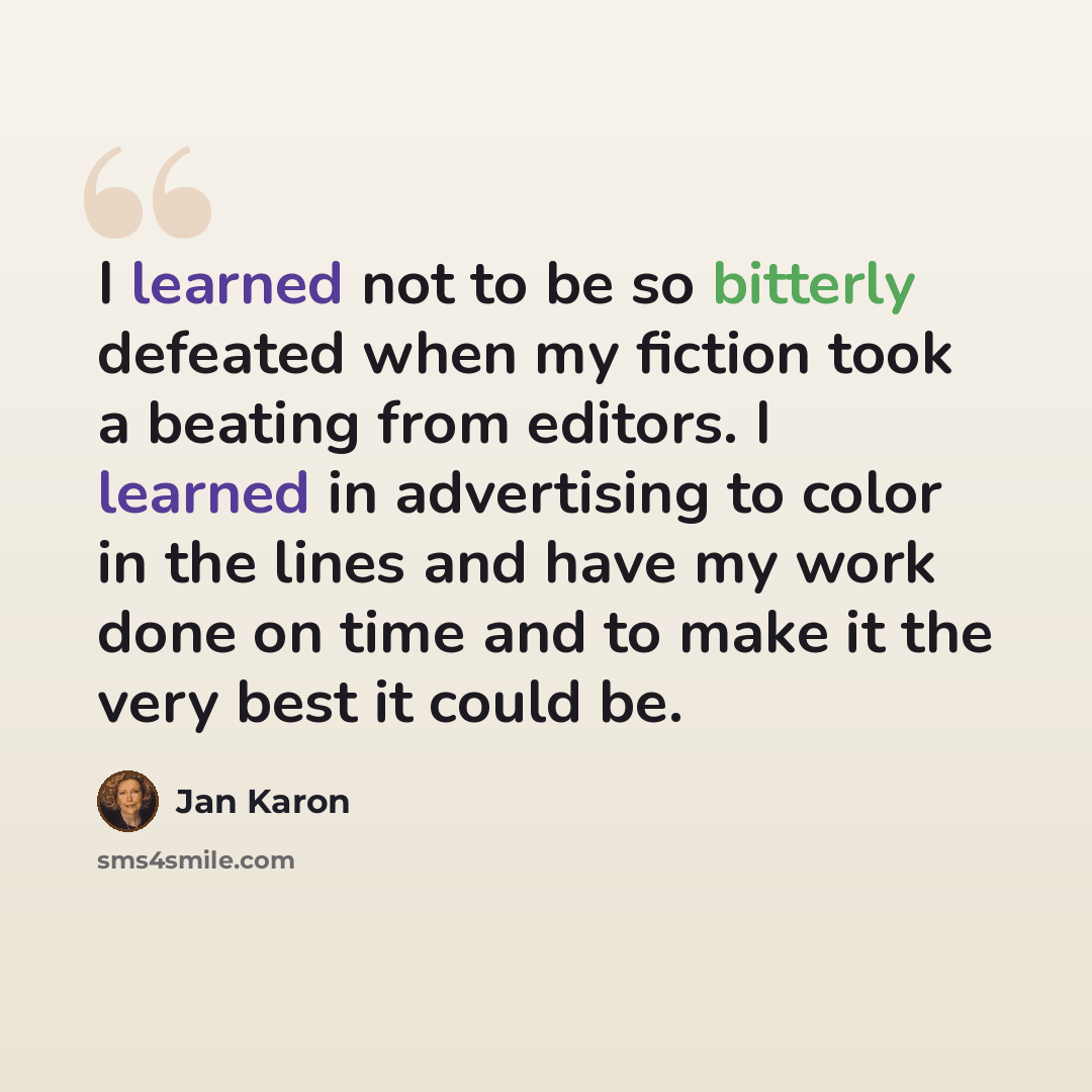 “I learned not to be so bitterly defeated when my fiction took a beating from editors. I learned in advertising to color in the lines and have my work done on time and to make it the very best it could be.” quote by Jan Karon
