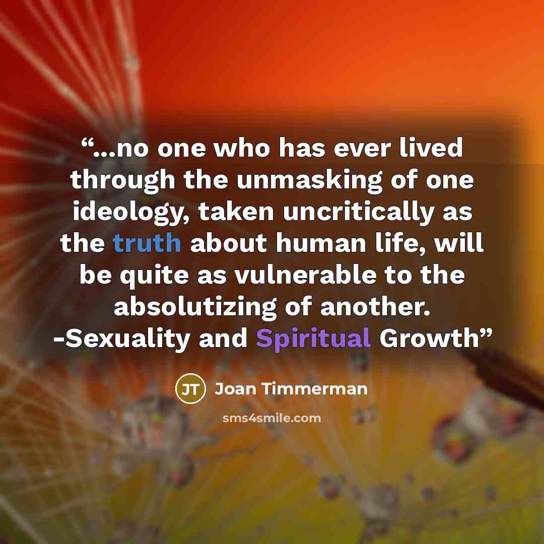 “...no one who has ever lived through the unmasking of one ideology, taken uncritically as the truth about human life, will be quite as vulnerable to the absolutizing of another. -Sexuality and Spiritual Growth” quote by Joan Timmerman