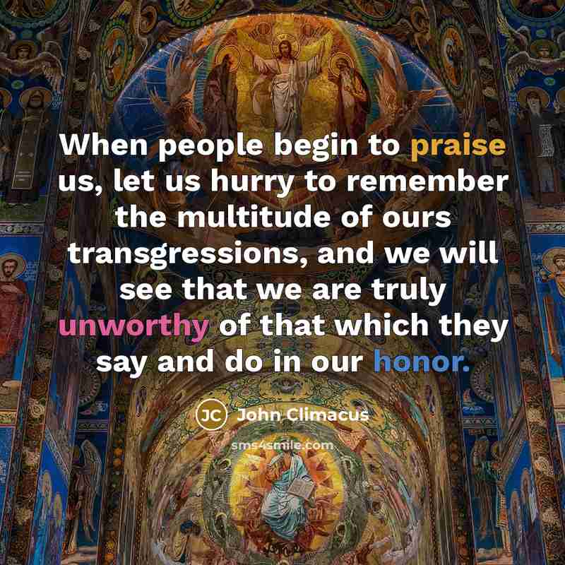 “When people begin to praise us, let us hurry to remember the multitude of ours transgressions, and we will see that we are truly unworthy of that which they say and do in our honor.” quote by John Climacus