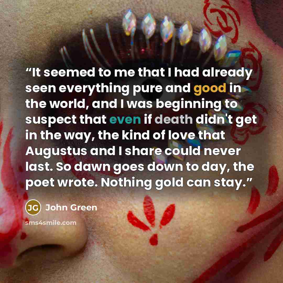“It seemed to me that I had already seen everything pure and good in the world, and I was beginning to suspect that even if death didn't get in the way, the kind of love that Augustus and I share could never last. So dawn goes down to day, the poet wrote. Nothing gold can stay.” quote by John Green