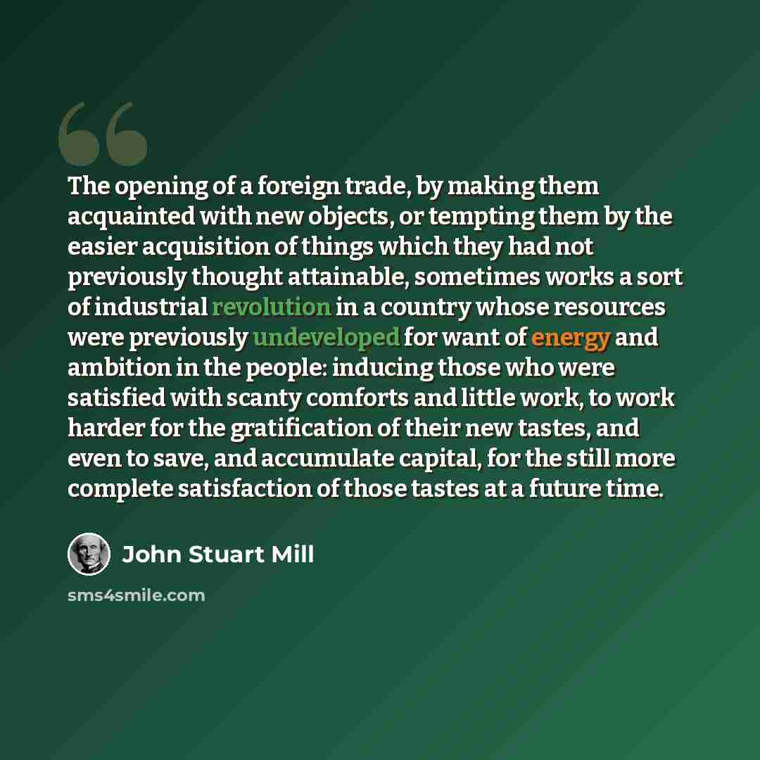 “The opening of a foreign trade, by making them acquainted with new objects, or tempting them by the easier acquisition of things which they had not previously thought attainable, sometimes works a sort of industrial revolution in a country whose resources were previously undeveloped for want of…” quote by John Stuart Mill