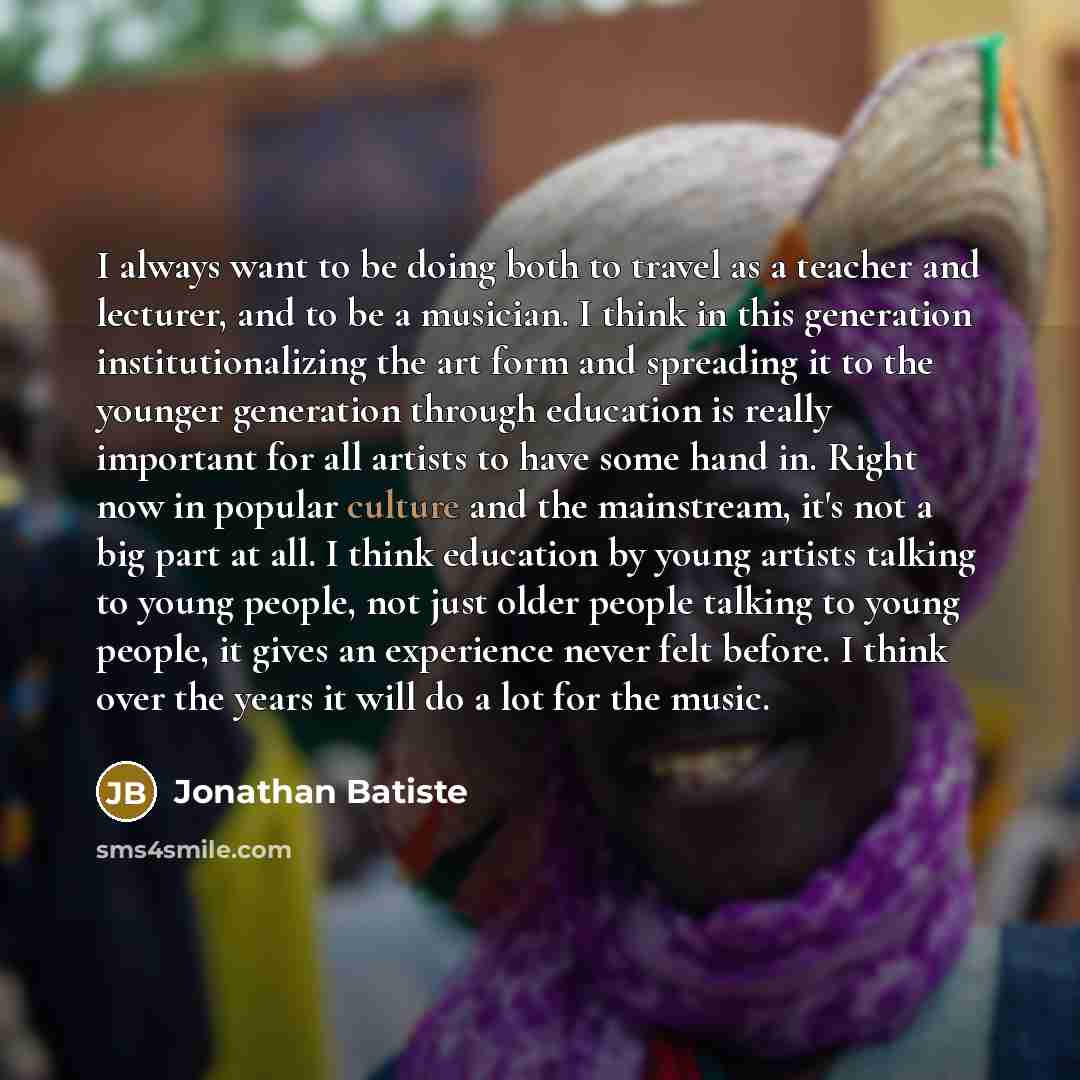 “I always want to be doing both to travel as a teacher and lecturer, and to be a musician. I think in this generation institutionalizing the art form and spreading it to the younger generation through education is really important for all artists to have some hand in. Right now in popular culture…” quote by Jonathan Batiste
