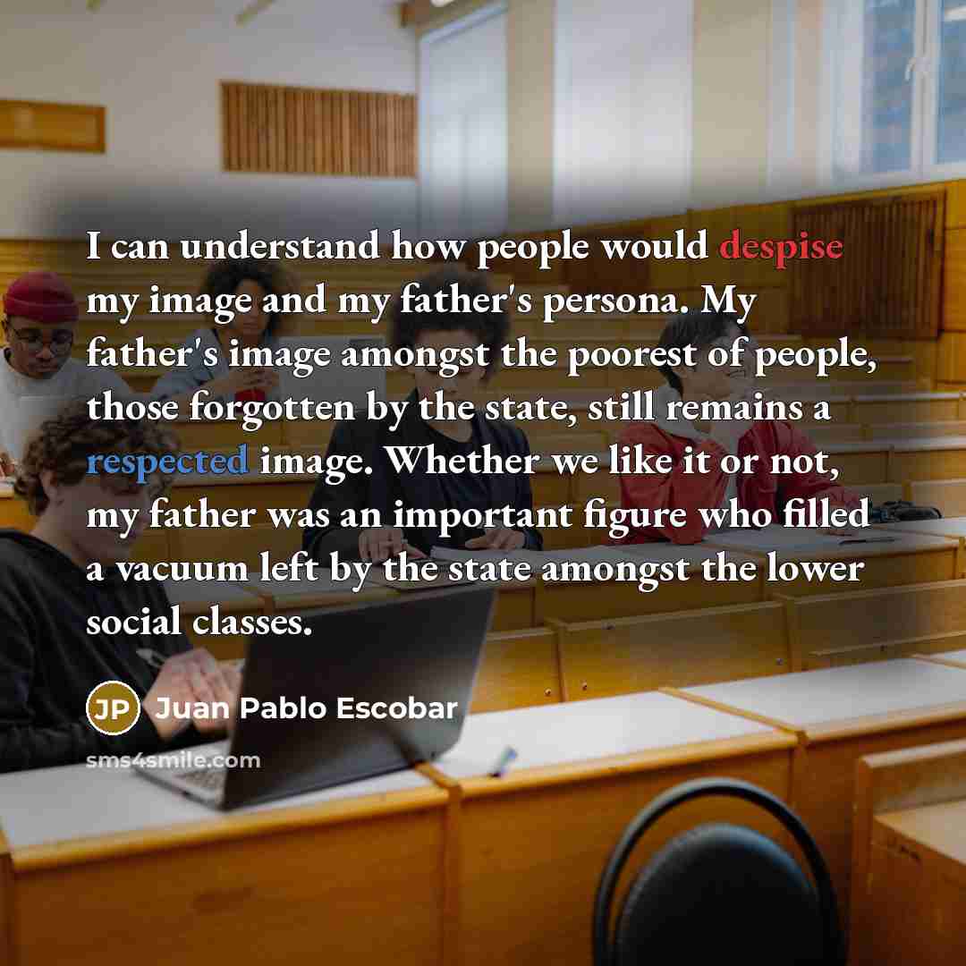 “I can understand how people would despise my image and my father's persona. My father's image amongst the poorest of people, those forgotten by the state, still remains a respected image. Whether we like it or not, my father was an important figure who filled a vacuum left by the state amongst the…” quote by Juan Pablo Escobar