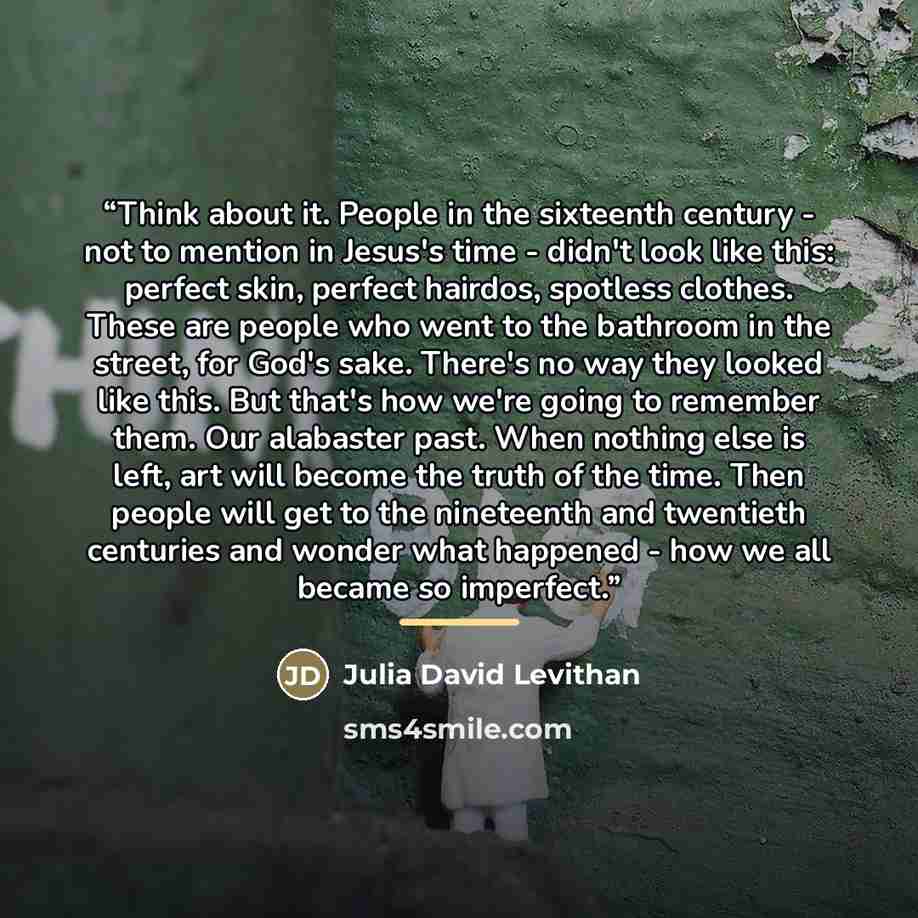 “Think about it. People in the sixteenth century - not to mention in Jesus's time - didn't look like this: perfect skin, perfect hairdos, spotless clothes. These are people who went to the bathroom in the street, for God's sake. There's no way they looked like this. But that's how we're going to…” quote by Julia David Levithan